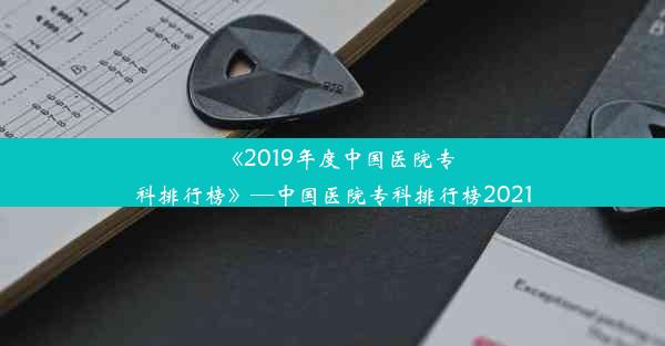 《2019年度中国医院专科排行榜》—中国医院专科排行榜2021