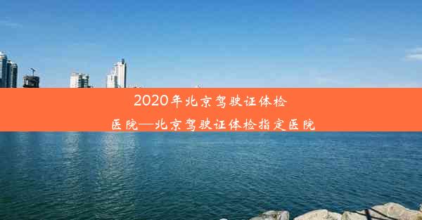 2020年北京驾驶证体检医院—北京驾驶证体检指定医院