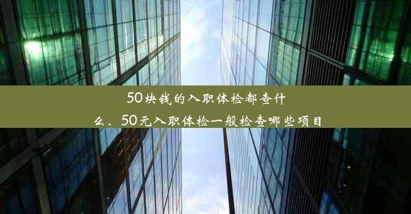 50块钱的入职体检都查什么、50元入职体检一般检查哪些项目