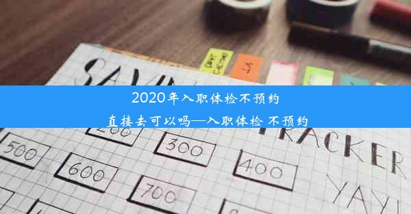 2020年入职体检不预约直接去可以吗—入职体检 不预约