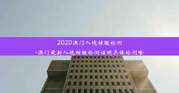 2020澳门入境核酸检测-澳门最新入境核酸检测证明具体检测啥