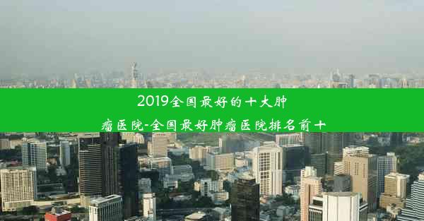 2019全国最好的十大肿瘤医院-全国最好肿瘤医院排名前十