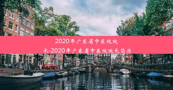 2020年广东省中医院院长-2020年广东省中医院院长简历