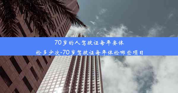 70岁的人驾驶证每年要体检多少次-70岁驾驶证每年体检哪些项目