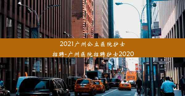 2021广州公立医院护士招聘-广州医院招聘护士2020