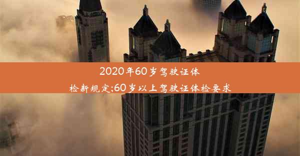 2020年60岁驾驶证体检新规定;60岁以上驾驶证体检要求