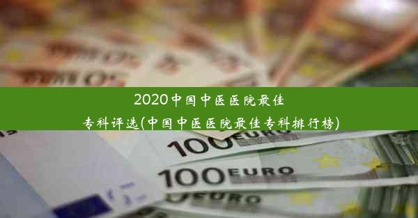 2020中国中医医院最佳专科评选(中国中医医院最佳专科排行榜)