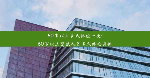 60岁以上多久体检一次;60岁以上驾驶人员多久体检身体