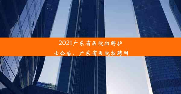 2021广东省医院招聘护士公告、广东省医院招聘网