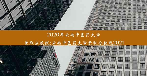 2020年云南中医药大学录取分数线;云南中医药大学录取分数线2021