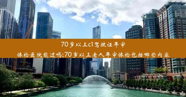 70岁以上c1驾驶证年审体检医院能过吗;70岁以上老人年审体检包括哪些内容