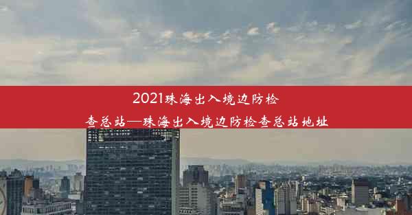 2021珠海出入境边防检查总站—珠海出入境边防检查总站地址