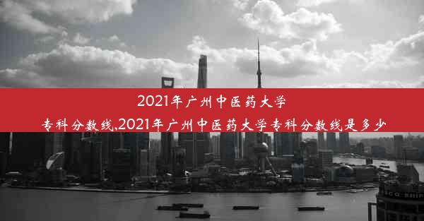 2021年广州中医药大学专科分数线,2021年广州中医药大学专科分数线是多少