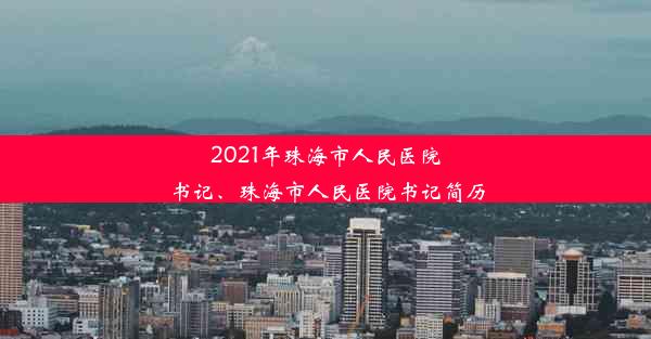 2021年珠海市人民医院书记、珠海市人民医院书记简历