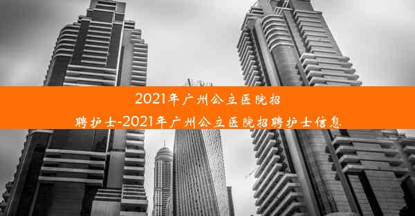 2021年广州公立医院招聘护士-2021年广州公立医院招聘护士信息