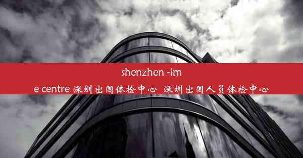 shenzhen -ime centre 深圳出国体检中心_深圳出国人员体检中心