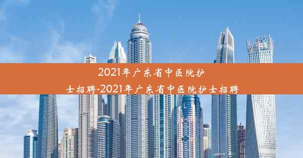 2021年广东省中医院护士招聘-2021年广东省中医院护士招聘