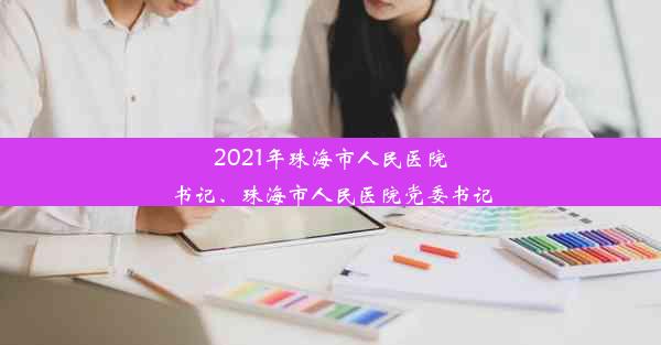 2021年珠海市人民医院书记、珠海市人民医院党委书记