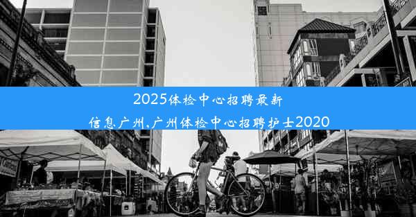 2025体检中心招聘最新信息广州,广州体检中心招聘护士2020