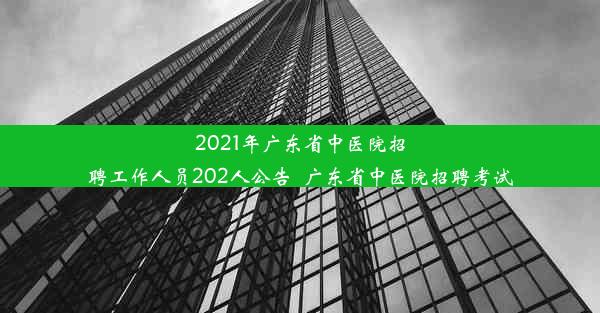 2021年广东省中医院招聘工作人员202人公告_广东省中医院招聘考试