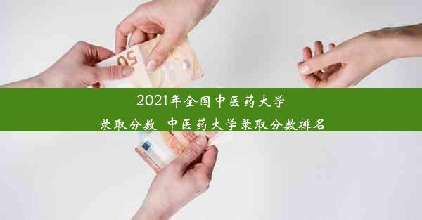 2021年全国中医药大学录取分数_中医药大学录取分数排名