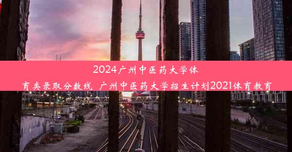 2024广州中医药大学体育类录取分数线_广州中医药大学招生计划2021体育教育