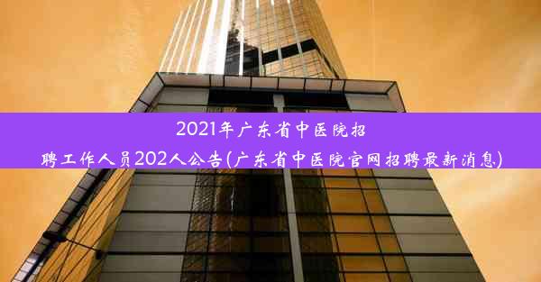 2021年广东省中医院招聘工作人员202人公告(广东省中医院官网招聘最新消息)