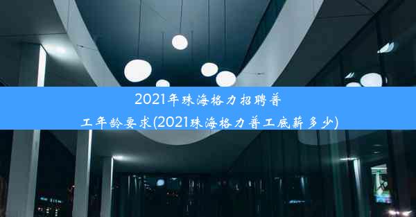 2021年珠海格力招聘普工年龄要求(2021珠海格力普工底薪多少)