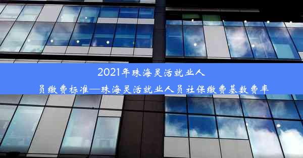 2021年珠海灵活就业人员缴费标准—珠海灵活就业人员社保缴费基数费率