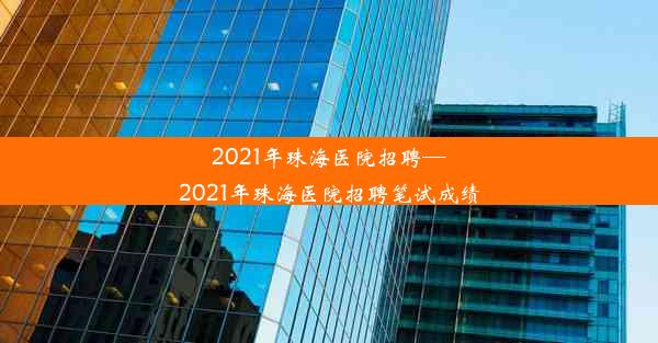 2021年珠海医院招聘—2021年珠海医院招聘笔试成绩