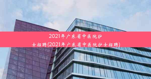 2021年广东省中医院护士招聘(2021年广东省中医院护士招聘)