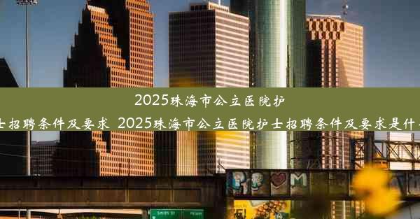 2025珠海市公立医院护士招聘条件及要求_2025珠海市公立医院护士招聘条件及要求是什么