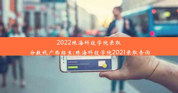 2022珠海科技学院录取分数线广西招生;珠海科技学院2021录取查询