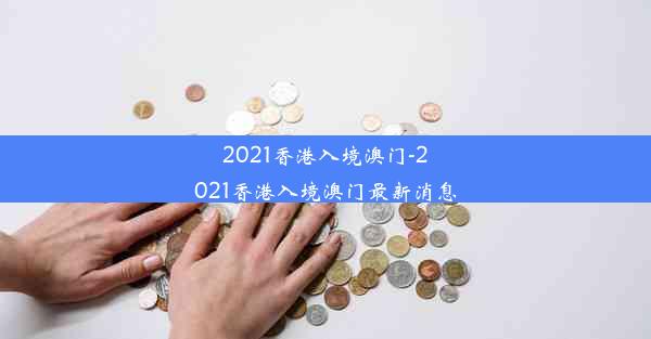 2021香港入境澳门-2021香港入境澳门最新消息