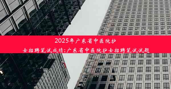 2025年广东省中医院护士招聘笔试成绩;广东省中医院护士招聘笔试试题