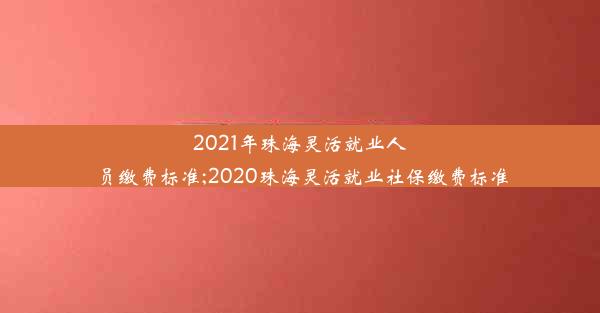 2021年珠海灵活就业人员缴费标准;2020珠海灵活就业社保缴费标准