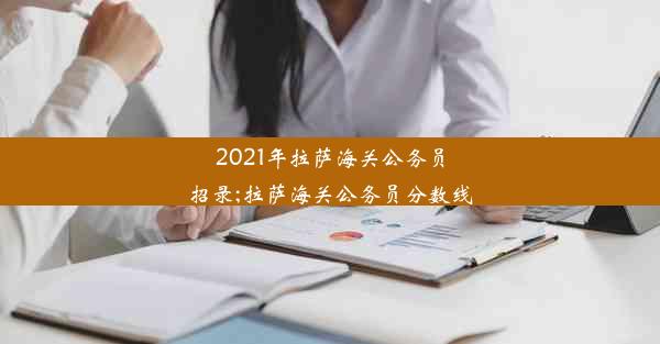 2021年拉萨海关公务员招录;拉萨海关公务员分数线