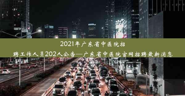 2021年广东省中医院招聘工作人员202人公告—广东省中医院官网招聘最新消息