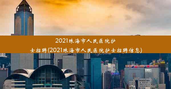 2021珠海市人民医院护士招聘(2021珠海市人民医院护士招聘信息)