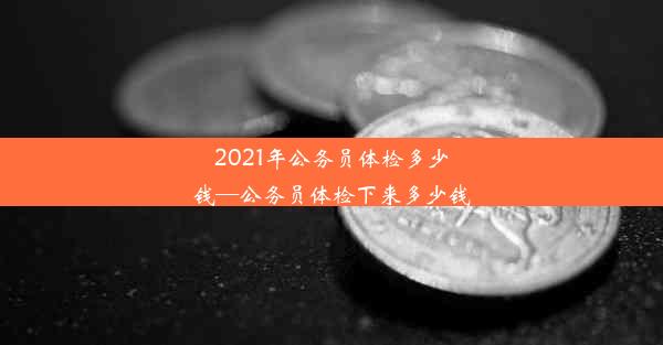 2021年公务员体检多少钱—公务员体检下来多少钱