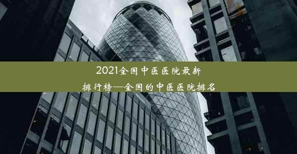 2021全国中医医院最新排行榜—全国的中医医院排名