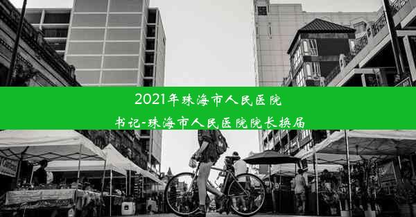 2021年珠海市人民医院书记-珠海市人民医院院长换届