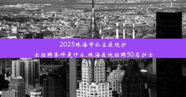 2025珠海市公立医院护士招聘条件是什么,珠海医院招聘50名护士