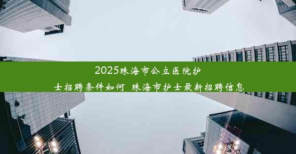 2025珠海市公立医院护士招聘条件如何_珠海市护士最新招聘信息