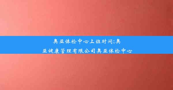 奥亚体检中心上班时间;奥亚健康管理有限公司奥亚体检中心