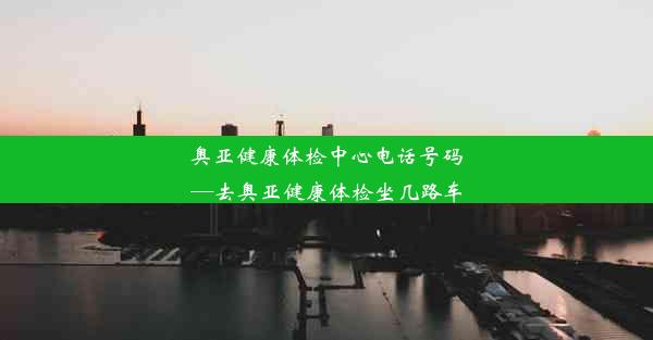 奥亚健康体检中心电话号码—去奥亚健康体检坐几路车