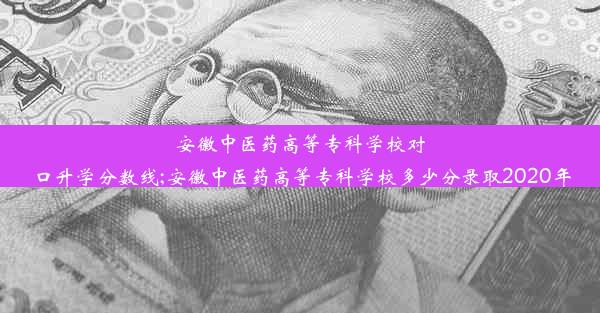 安徽中医药高等专科学校对口升学分数线;安徽中医药高等专科学校多少分录取2020年