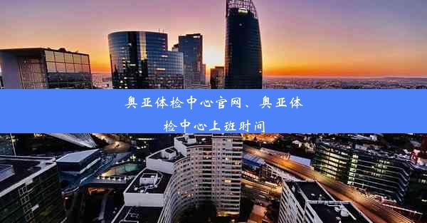 奥亚体检中心官网、奥亚体检中心上班时间