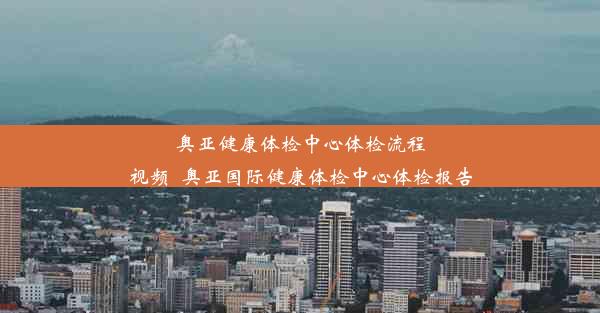 奥亚健康体检中心体检流程视频_奥亚国际健康体检中心体检报告