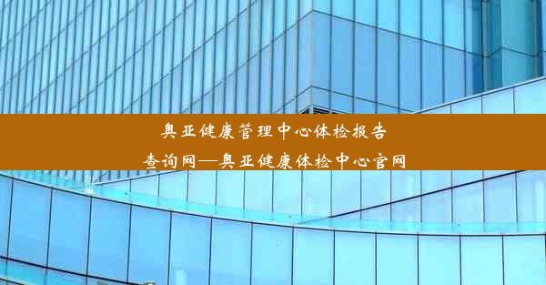 奥亚健康管理中心体检报告查询网—奥亚健康体检中心官网